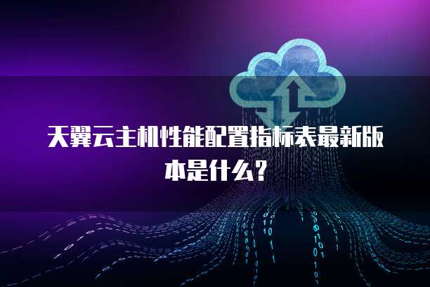 天翼云主机性能配置指标表最新版本是什么?