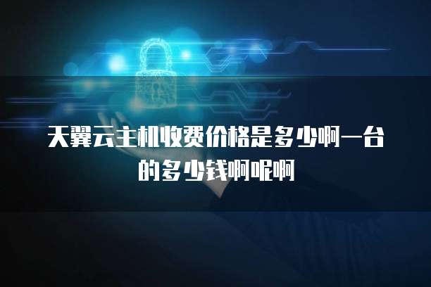 天翼云主机收费价格是多少啊一台的多少钱啊呢啊