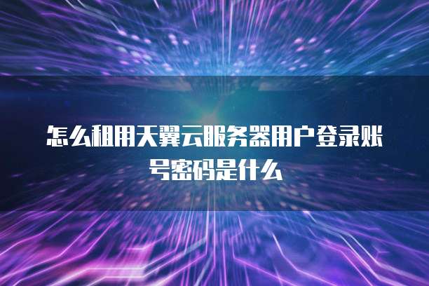 怎么租用天翼云服务器用户登录账号密码是什么