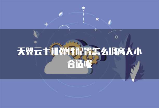 天翼云主机弹性配置怎么调高大小合适呢