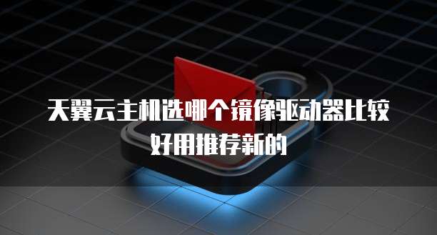 天翼云主机选哪个镜像驱动器比较好用推荐新的
