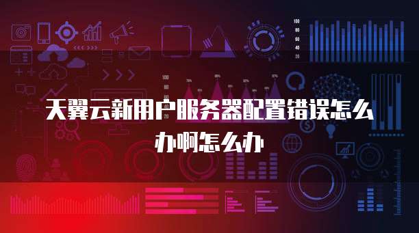 天翼云新用户服务器配置错误怎么办啊怎么办