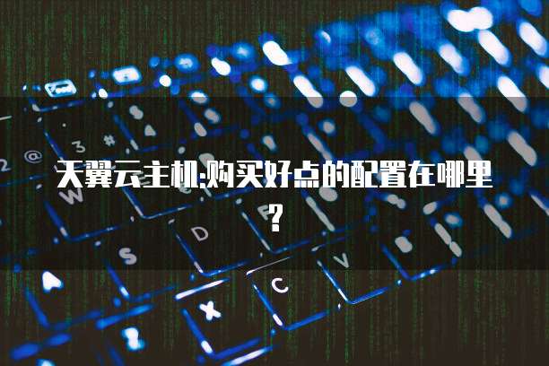 天翼云主机:购买好点的配置在哪里?