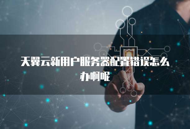 天翼云新用户服务器配置错误怎么办啊呢