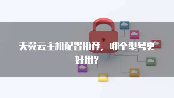 天翼云主机配置推荐,哪个型号更好用?