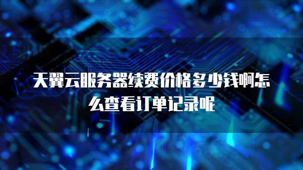 天翼云服务器续费价格多少钱啊怎么查看订单记录呢