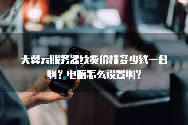 天翼云服务器续费价格多少钱一台啊?电脑怎么设置啊?