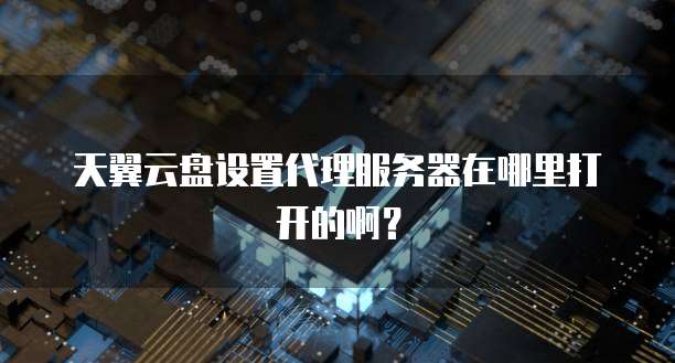 天翼云盘设置代理服务器在哪里打开的啊?
