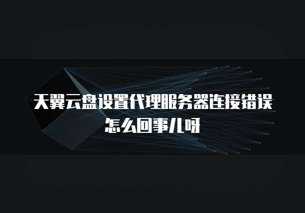 天翼云盘设置代理服务器连接错误怎么回事儿呀