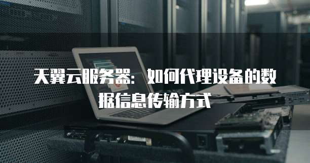 天翼云服务器:如何代理设备的数据信息传输方式