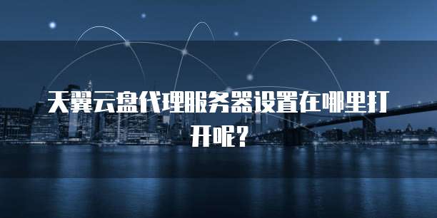 天翼云盘代理服务器设置在哪里打开呢?
