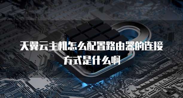 天翼云主机怎么配置路由器的连接方式是什么啊