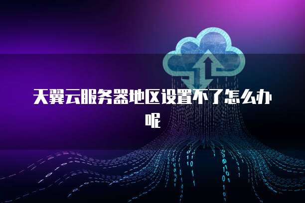 天翼云服务器地区设置不了怎么办呢