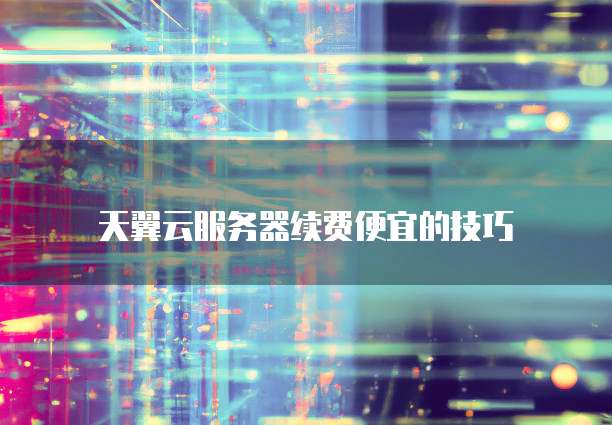 天翼云服务器续费便宜的技巧