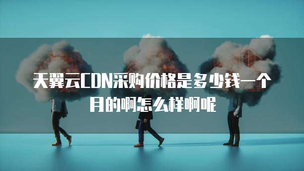 天翼云CDN采购价格是多少钱一个月的啊怎么样啊呢