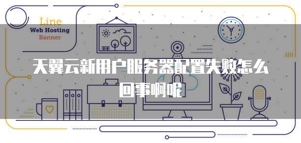 天翼云新用户服务器配置失败怎么回事啊呢