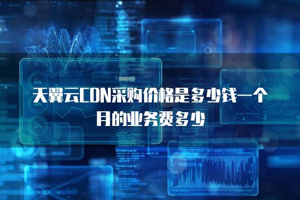 天翼云CDN采购价格是多少钱一个月的业务费多少