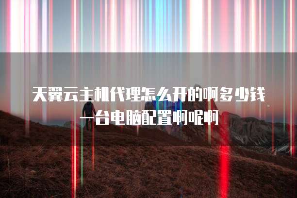 天翼云主机代理怎么开的啊多少钱一台电脑配置啊呢啊