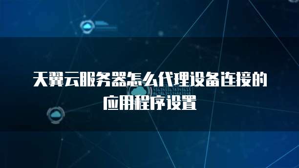天翼云服务器怎么代理设备连接的应用程序设置
