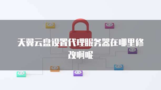 天翼云盘设置代理服务器在哪里修改啊呢