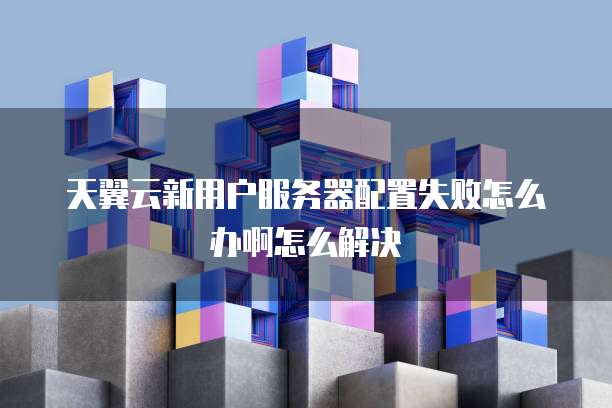 天翼云新用户服务器配置失败怎么办啊怎么解决