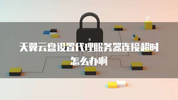 天翼云盘设置代理服务器连接超时怎么办啊