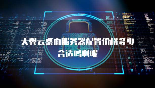 天翼云桌面服务器配置价格多少合适吗啊呢