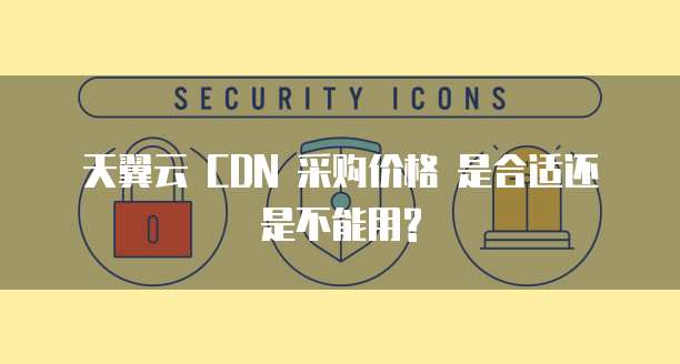 天翼云 CDN 采购价格 是合适还是不能用?