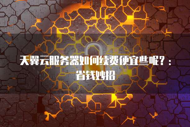 天翼云服务器如何续费便宜些呢?:省钱妙招