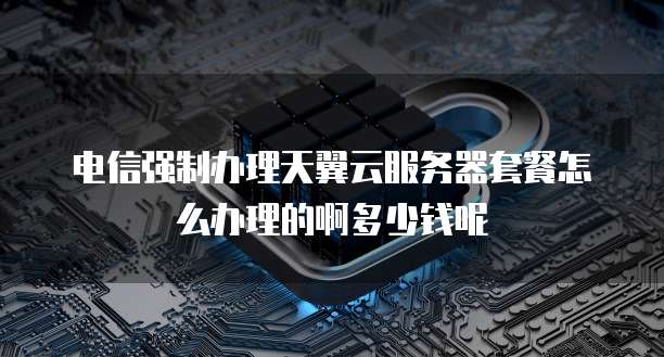 电信强制办理天翼云服务器套餐怎么办理的啊多少钱呢