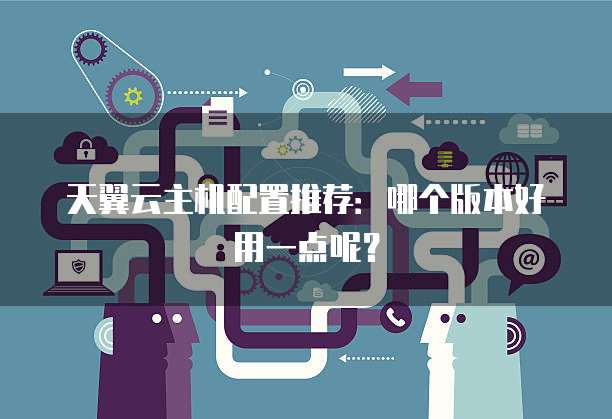 天翼云主机配置推荐：哪个版本好用一点呢？