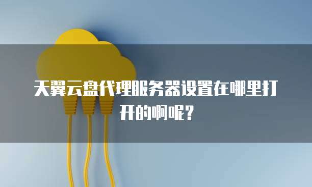 天翼云盘代理服务器设置在哪里打开的啊呢?
