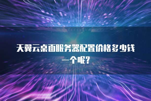 天翼云桌面服务器配置价格多少钱一个呢?