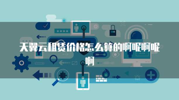 天翼云租赁价格怎么算的啊呢啊呢啊