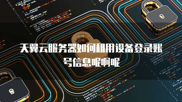 天翼云服务器如何租用设备登录账号信息呢啊呢