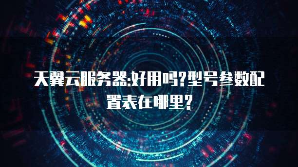 天翼云服务器:好用吗?型号参数配置表在哪里?