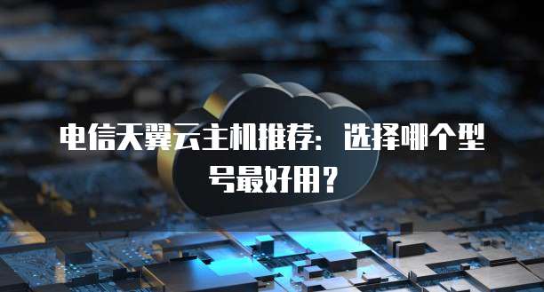 电信天翼云主机推荐:选择哪个型号最好用?