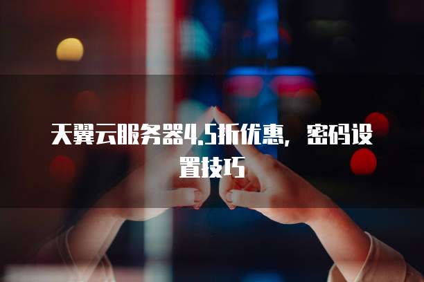 天翼云服务器4.5折优惠,密码设置技巧