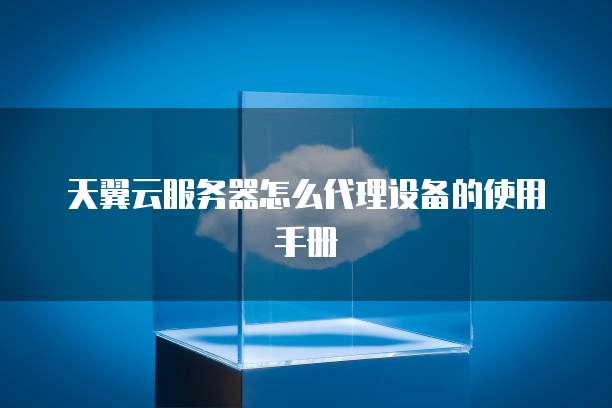 天翼云服务器怎么代理设备的使用手册