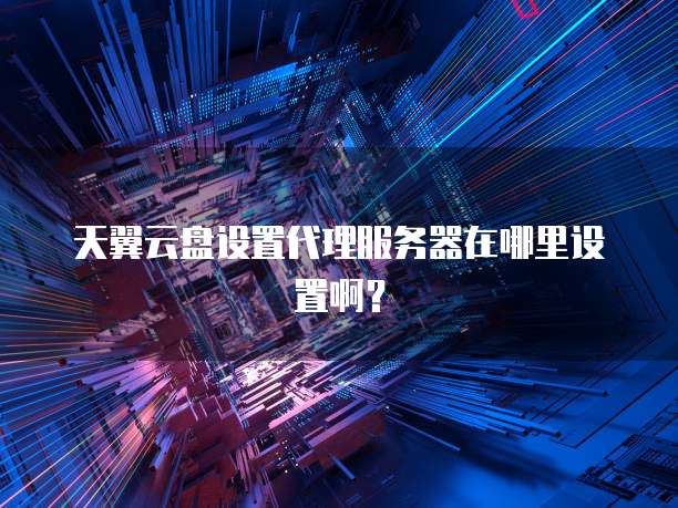 天翼云盘设置代理服务器在哪里设置啊?