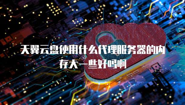 天翼云盘使用什么代理服务器的内存大一些好吗啊