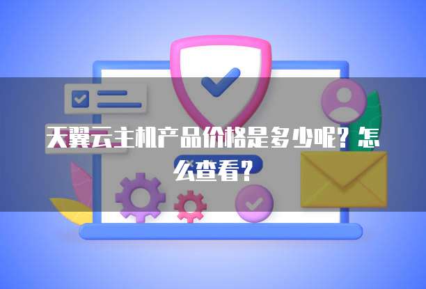 天翼云主机产品价格是多少呢?怎么查看?