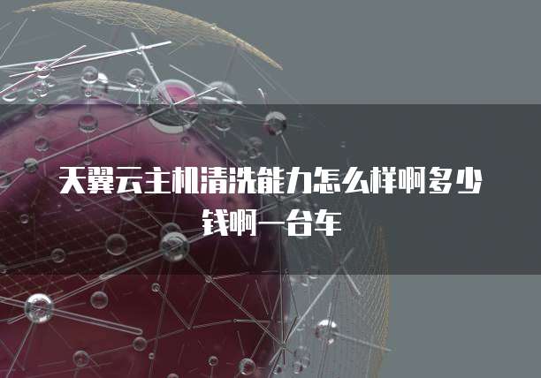 天翼云主机清洗能力怎么样啊多少钱啊一台车