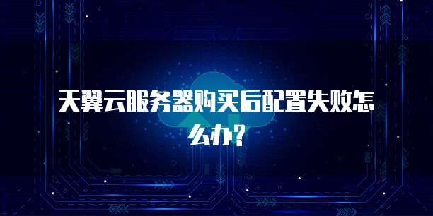  天翼云服务器购买后配置失败怎么办?