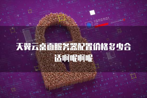 天翼云桌面服务器配置价格多少合适啊呢啊呢