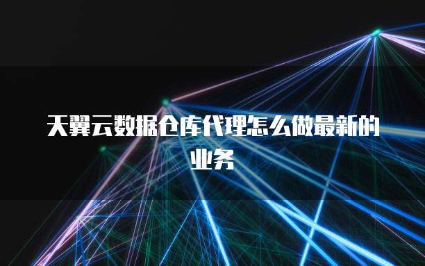 天翼云数据仓库代理怎么做最新的业务