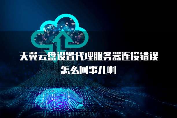 天翼云盘设置代理服务器连接错误怎么回事儿啊