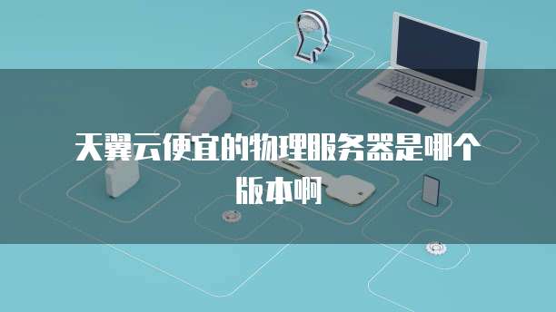 天翼云便宜的物理服务器是哪个版本啊