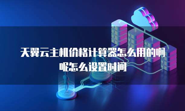 天翼云主机价格计算器怎么用的啊呢怎么设置时间
