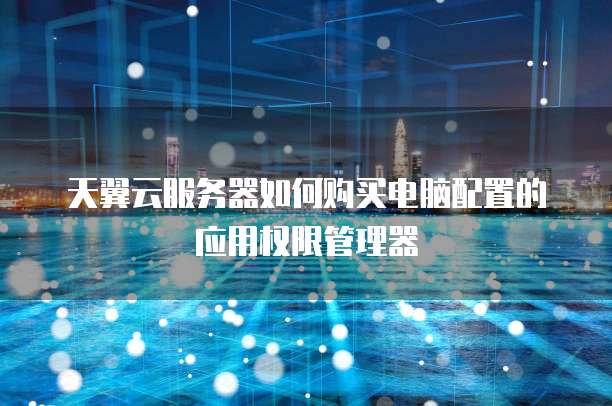 天翼云服务器如何购买电脑配置的应用权限管理器